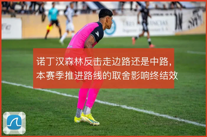 诺丁汉森林反击走边路还是中路，本赛季推进路线的取舍影响终结效率