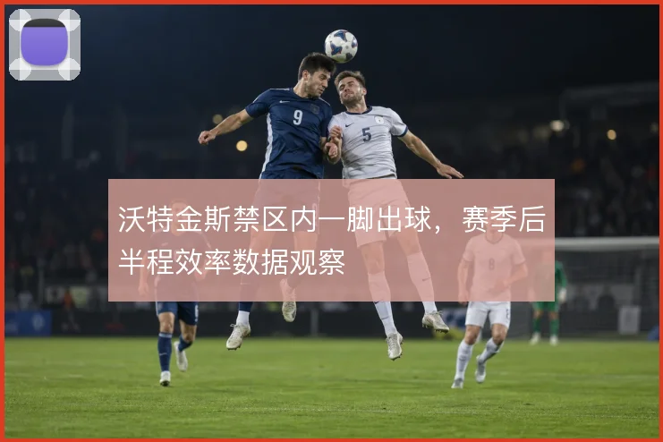 沃特金斯禁区内一脚出球，赛季后半程效率数据观察