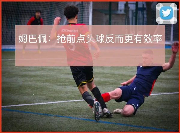 姆巴佩：抢前点头球反而更有效率