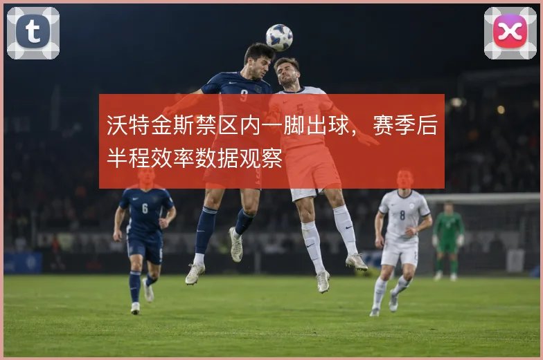 沃特金斯禁区内一脚出球，赛季后半程效率数据观察