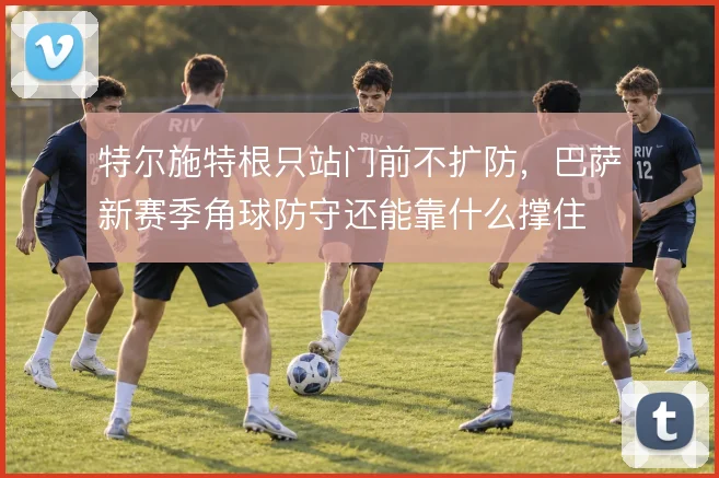 特尔施特根只站门前不扩防，巴萨新赛季角球防守还能靠什么撑住