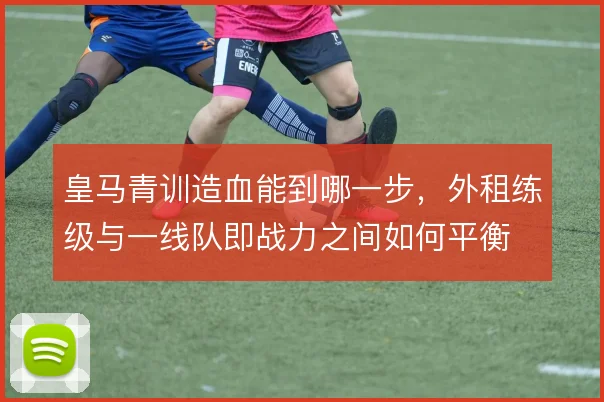 皇马青训造血能到哪一步，外租练级与一线队即战力之间如何平衡