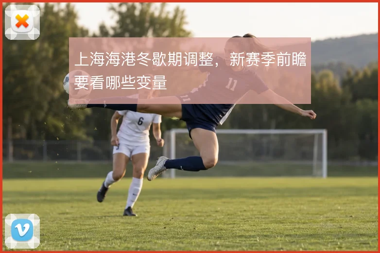 上海海港冬歇期调整，新赛季前瞻要看哪些变量