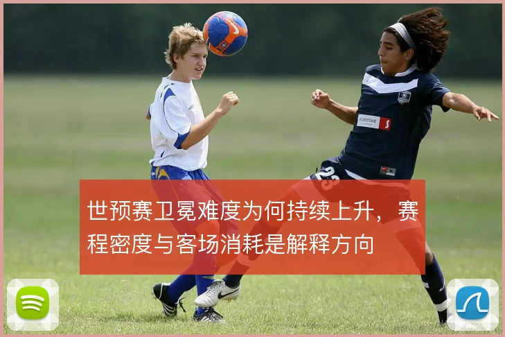 世预赛卫冕难度为何持续上升，赛程密度与客场消耗是解释方向
