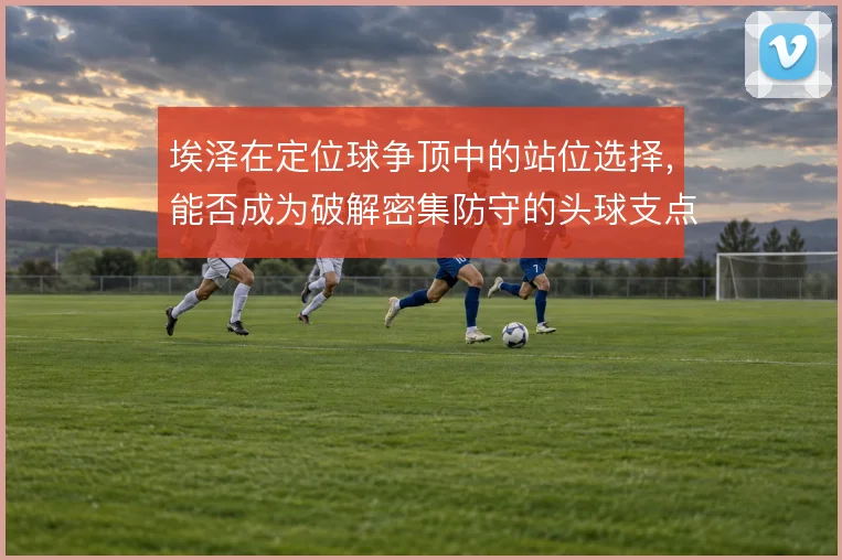 埃泽在定位球争顶中的站位选择，能否成为破解密集防守的头球支点