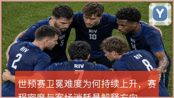 世预赛卫冕难度为何持续上升，赛程密度与客场消耗是解释方向