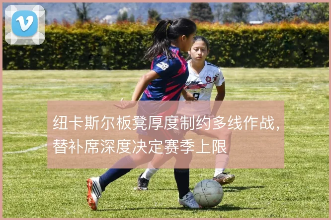 纽卡斯尔板凳厚度制约多线作战，替补席深度决定赛季上限