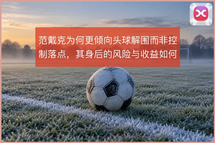 范戴克为何更倾向头球解围而非控制落点，其身后的风险与收益如何权衡