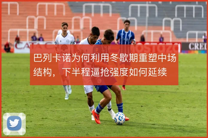 巴列卡诺为何利用冬歇期重塑中场结构，下半程逼抢强度如何延续