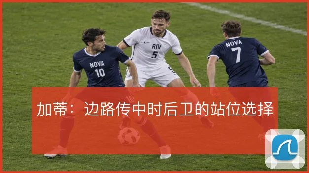 加蒂:边路传中时后卫的站位选择