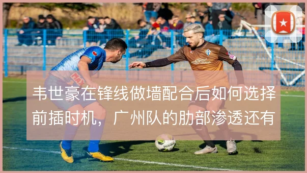 韦世豪在锋线做墙配合后如何选择前插时机，广州队的肋部渗透还有哪些变化