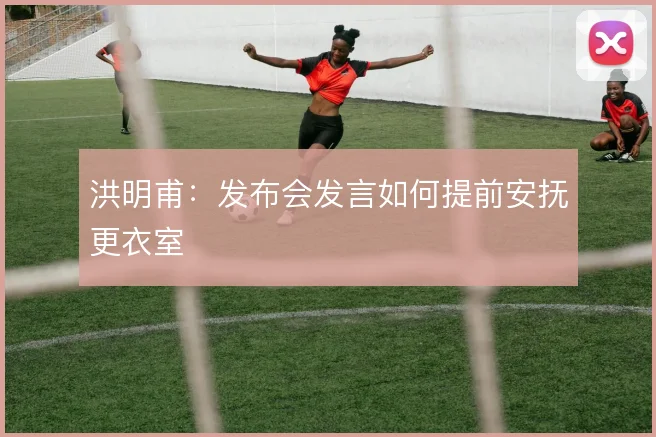 洪明甫：发布会发言如何提前安抚更衣室