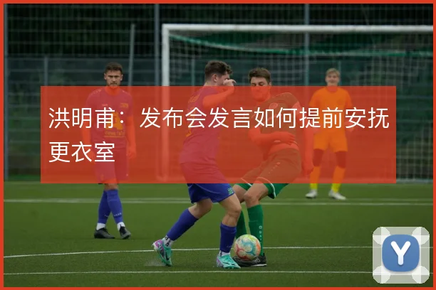 洪明甫：发布会发言如何提前安抚更衣室