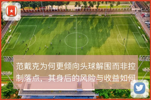 范戴克为何更倾向头球解围而非控制落点，其身后的风险与收益如何权衡