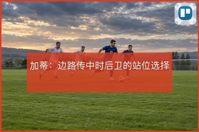 加蒂:边路传中时后卫的站位选择